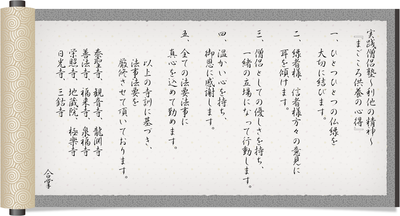 実践僧侶塾~利他の精神~『まごころ供養の心得』
一、ひとつひとつの仏縁を大切にします。
二、縁者様、信者様方々の意見に耳を傾けます。
三、僧侶としての優しさを持ち、一緒の立場になって行動します。
四、温かい心を持ち、御恩に感謝します。
五、全ての法要法事に真心を込めて勤めます。
以上の寺訓に基づき、法事法要を厳修させて頂いております。
泰聖寺、観音寺、龍淵寺、善法寺、福来寺、泉福寺、栄照寺、地蔵院、極楽寺、日光寺、三鈷寺