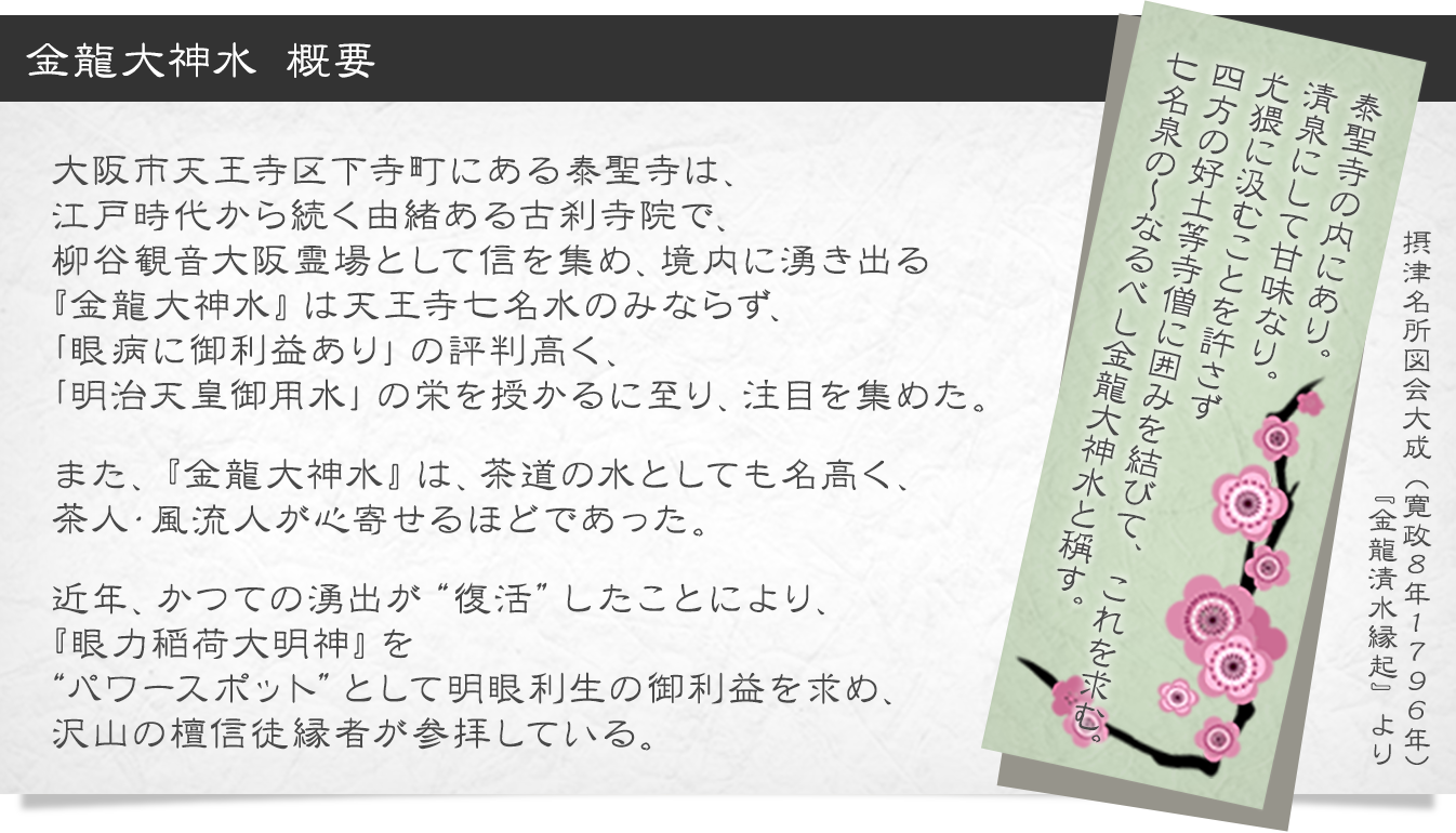 金龍大神水 概要 

大阪市天王寺区下寺町にある泰聖寺は、
江戸時代から続く由緒ある古刹寺院で、
柳谷観音大阪霊場として信を集め、境内に湧き出る
『金龍大神水』は天王寺七名水のみならず、
「眼病に御利益あり」の評判高く、
「明治天皇御用水」の栄を授かるに至り、注目を集めた。

また、『金龍大神水』は、茶道の水としても名高く、
茶人・風流人が心寄せるほどであった。

近年、かつての湧出が“復活”したことにより、
『眼力稲荷大明神』を
“パワースポット”として明眼利生の御利益を求め、
沢山の檀信徒縁者が参拝している。 

泰聖寺の内にあり。
清泉にして甘味なり。
尤猥に汲むことを許さず
四方の好土等寺僧に囲みを結びて、これを求む。
七名泉の～なるべし金龍大神水と稱す。

摂津名所図会大成（寛政８年１７９６年）
『金龍清水縁起』より
